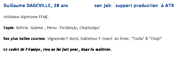 Text Box: Guillaume DAGEVILLE, 28 ans                  son job:  support production   ATR 
Initiateur Alpinisme FFME. 
Exps: Bolivie -Sajama , Prou -Tocllaraju, Chopicalqui
Ses plus belles courses: Vignemale F.Nord, Gabietous F.Ouest  en hiver, "Toclla" & "Chopi"
Le cadet de lquipe, rien ne lui fait peur, dans la matrise.
