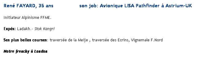 Text Box: Ren FAYARD, 35 ans                 son job: Avionique LISA Pathfinder  Astrium-UK
Initiateur Alpinisme FFME.
Exps: Ladakh.- Stok Kangri
Ses plus belles courses: traverse de la Meije , traverse des Ecrins, Vignemale F.Nord
Notre frenchy  London
