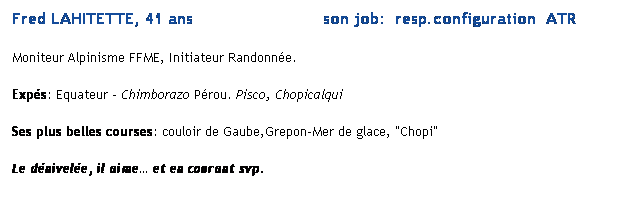 Text Box: Fred LAHITETTE, 41 ans                          son job:  resp.configuration  ATR 
Moniteur Alpinisme FFME, Initiateur Randonne. 
Exps: Equateur  Chimborazo Prou. Pisco, Chopicalqui
Ses plus belles courses: couloir de Gaube,Grepon-Mer de glace, "Chopi"
Le dnivele, il aime et en courant svp.
