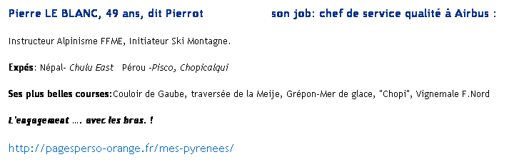 Text Box: Pierre LE BLANC, 49 ans, dit Pierrot                   son job: chef de service qualit  Airbus : 
Instructeur Alpinisme FFME, Initiateur Ski Montagne. 
Exps: Npal- Chulu East   Prou -Pisco, Chopicalqui
Ses plus belles courses:Couloir de Gaube, traverse de la Meije, Grpon-Mer de glace, "Chopi", Vignemale F.Nord
L'engagement . avec les bras. !
http://pagesperso-orange.fr/mes-pyrenees/
 
